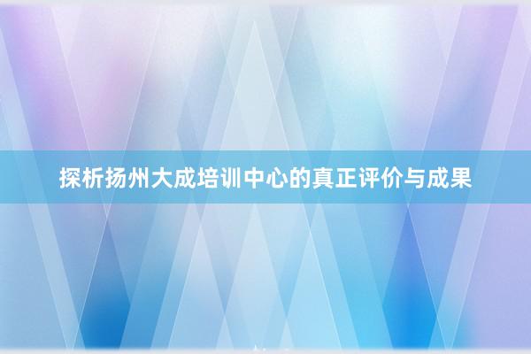 探析扬州大成培训中心的真正评价与成果