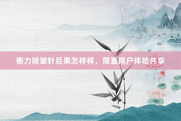 衡力除皱针后果怎样样，简直用户体验共享