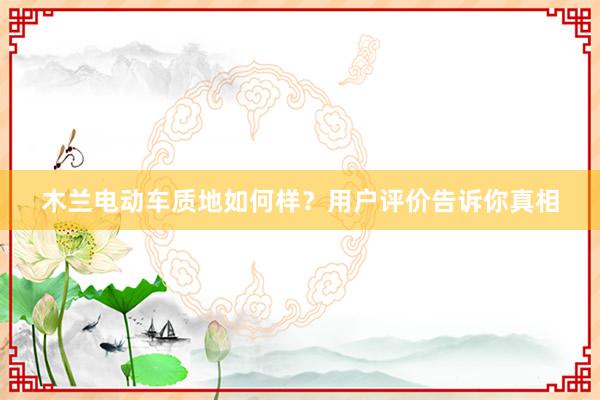 木兰电动车质地如何样？用户评价告诉你真相